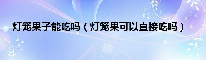 燈籠果子能吃嗎（燈籠果可以直接吃嗎）