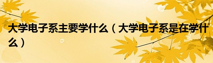 大學(xué)電子系主要學(xué)什么（大學(xué)電子系是在學(xué)什么）