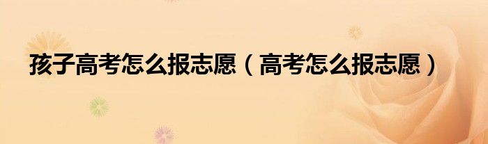 孩子高考怎么報(bào)志愿（高考怎么報(bào)志愿）