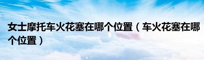 女士摩托車火花塞在哪個位置（車火花塞在哪個位置）