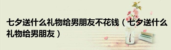 七夕送什么禮物給男朋友不花錢（七夕送什么禮物給男朋友）