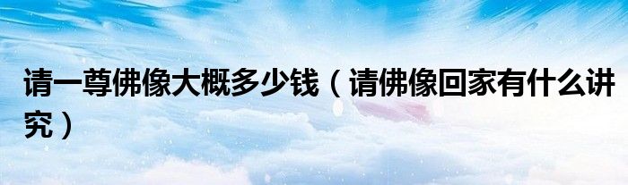 請(qǐng)一尊佛像大概多少錢（請(qǐng)佛像回家有什么講究）