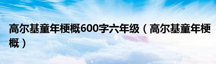 高爾基童年梗概600字六年級(jí)（高爾基童年梗概）