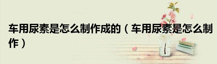 車用尿素是怎么制作成的（車用尿素是怎么制作）