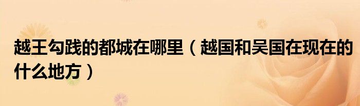 越王勾踐的都城在哪里（越國和吳國在現(xiàn)在的什么地方）