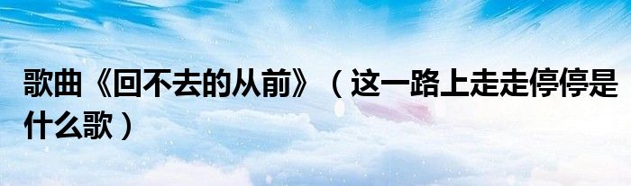 歌曲《回不去的從前》（這一路上走走停停是什么歌）
