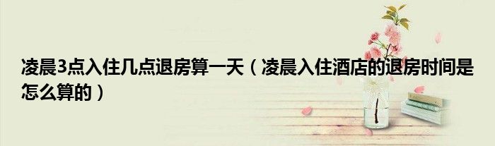凌晨3點(diǎn)入住幾點(diǎn)退房算一天（凌晨入住酒店的退房時(shí)間是怎么算的）