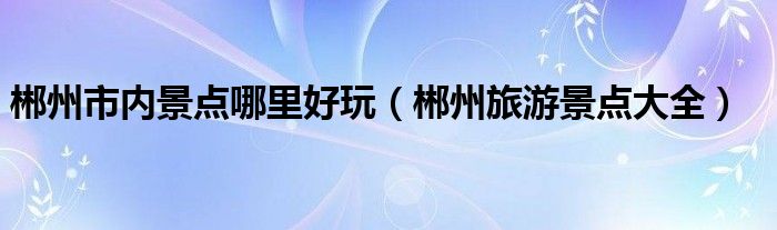 郴州市內(nèi)景點(diǎn)哪里好玩（郴州旅游景點(diǎn)大全）