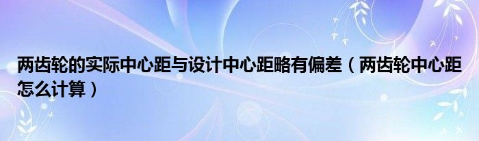 兩齒輪的實(shí)際中心距與設(shè)計(jì)中心距略有偏差（兩齒輪中心距怎么計(jì)算）