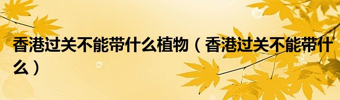 香港過(guò)關(guān)不能帶什么植物（香港過(guò)關(guān)不能帶什么）