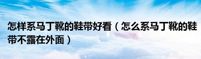 怎樣系馬丁靴的鞋帶好看（怎么系馬丁靴的鞋帶不露在外面）