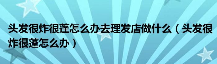 頭發(fā)很炸很蓬怎么辦去理發(fā)店做什么（頭發(fā)很炸很蓬怎么辦）