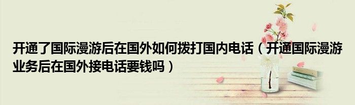 開通了國際漫游后在國外如何撥打國內電話（開通國際漫游業(yè)務后在國外接電話要錢嗎）