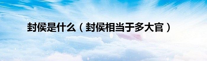 封侯是什么（封侯相當(dāng)于多大官）