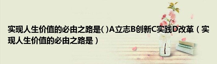 實現(xiàn)人生價值的必由之路是( )A立志B創(chuàng)新C實踐D改革（實現(xiàn)人生價值的必由之路是）