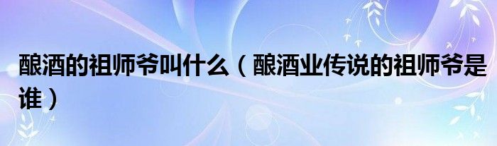 釀酒的祖師爺叫什么（釀酒業(yè)傳說的祖師爺是誰）