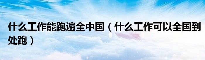 什么工作能跑遍全中國（什么工作可以全國到處跑）