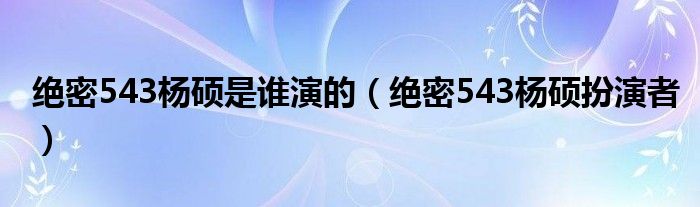 絕密543楊碩是誰演的（絕密543楊碩扮演者）