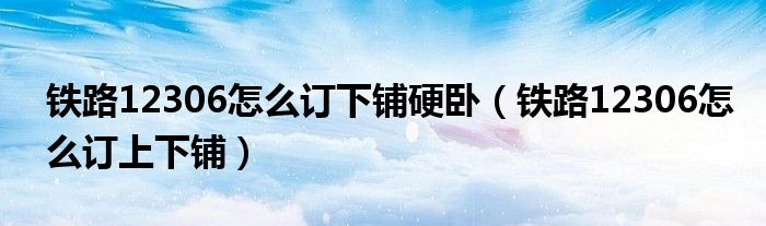 鐵路12306怎么訂下鋪硬臥（鐵路12306怎么訂上下鋪）