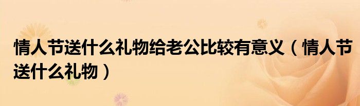 情人節(jié)送什么禮物給老公比較有意義（情人節(jié)送什么禮物）