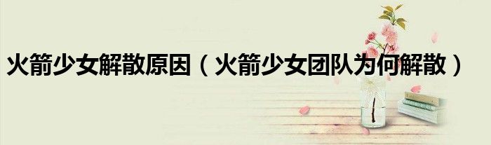 火箭少女解散原因（火箭少女團(tuán)隊(duì)為何解散）