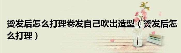 燙發(fā)后怎么打理卷發(fā)自己吹出造型（燙發(fā)后怎么打理）
