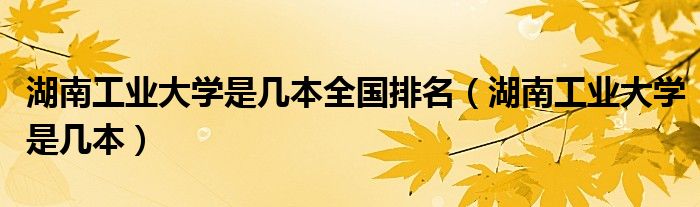 湖南工業(yè)大學是幾本全國排名（湖南工業(yè)大學是幾本）