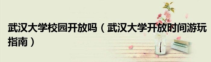武漢大學(xué)校園開放嗎（武漢大學(xué)開放時間游玩指南）