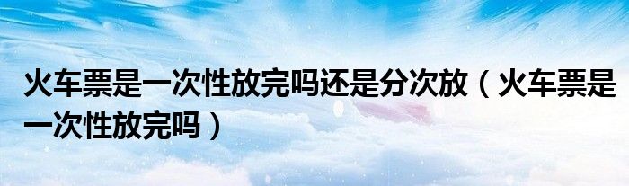 火車票是一次性放完嗎還是分次放（火車票是一次性放完嗎）