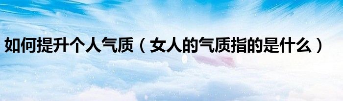 如何提升個(gè)人氣質(zhì)（女人的氣質(zhì)指的是什么）