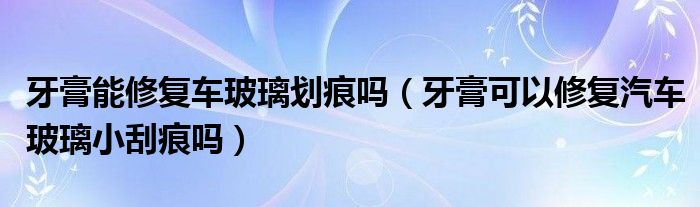 牙膏能修復(fù)車(chē)玻璃劃痕嗎（牙膏可以修復(fù)汽車(chē)玻璃小刮痕嗎）