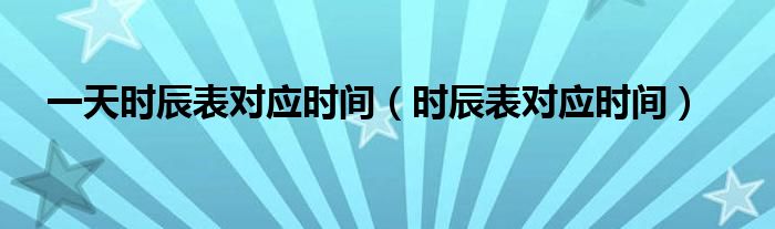 一天時(shí)辰表對(duì)應(yīng)時(shí)間（時(shí)辰表對(duì)應(yīng)時(shí)間）