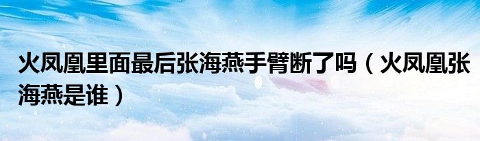 火鳳凰里面最后張海燕手臂斷了嗎（火鳳凰張海燕是誰(shuí)）