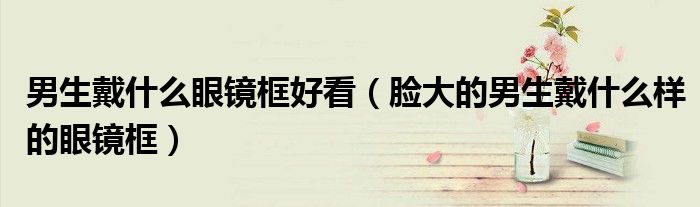 男生戴什么眼鏡框好看（臉大的男生戴什么樣的眼鏡框）