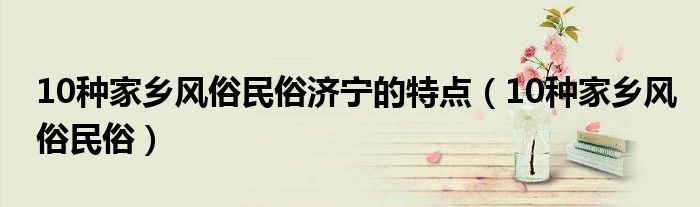 10種家鄉(xiāng)風(fēng)俗民俗濟(jì)寧的特點(diǎn)（10種家鄉(xiāng)風(fēng)俗民俗）