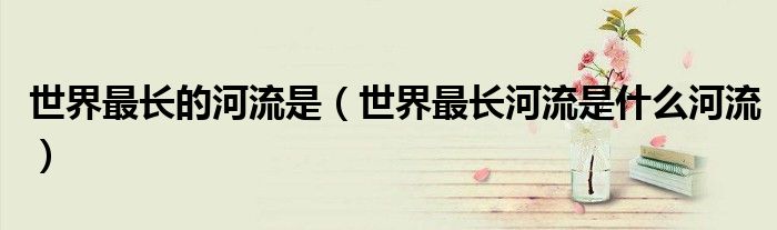 世界最長的河流是（世界最長河流是什么河流）