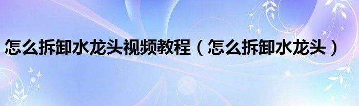 怎么拆卸水龍頭視頻教程（怎么拆卸水龍頭）