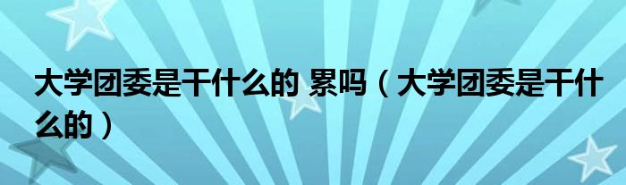 大學(xué)團委是干什么的 累嗎（大學(xué)團委是干什么的）
