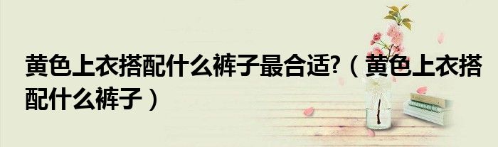 黃色上衣搭配什么褲子最合適?（黃色上衣搭配什么褲子）