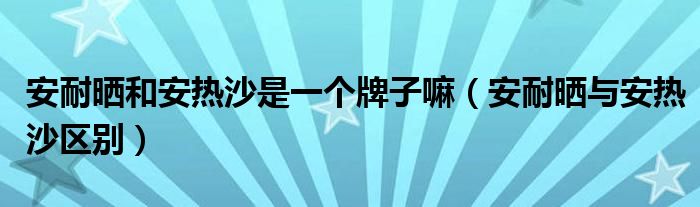 安耐曬和安熱沙是一個牌子嘛（安耐曬與安熱沙區(qū)別）