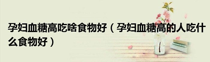 孕婦血糖高吃啥食物好（孕婦血糖高的人吃什么食物好）