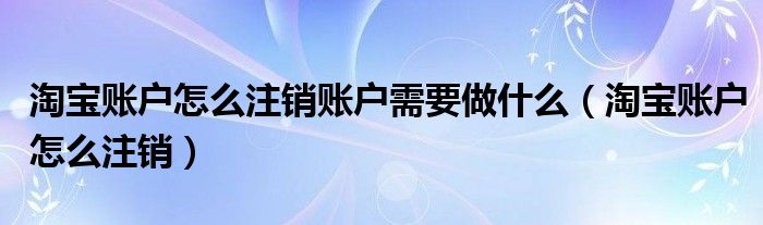 淘寶賬戶怎么注銷賬戶需要做什么（淘寶賬戶怎么注銷）