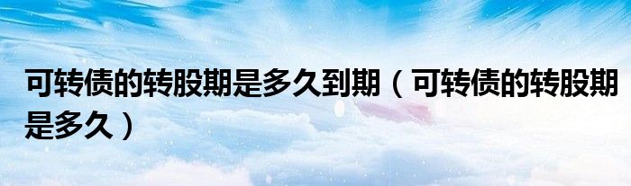 可轉(zhuǎn)債的轉(zhuǎn)股期是多久到期（可轉(zhuǎn)債的轉(zhuǎn)股期是多久）