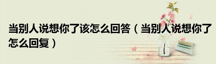 當(dāng)別人說想你了該怎么回答（當(dāng)別人說想你了怎么回復(fù)）