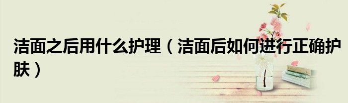 潔面之后用什么護理（潔面后如何進行正確護膚）