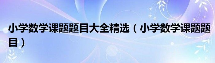 小學數(shù)學課題題目大全精選（小學數(shù)學課題題目）