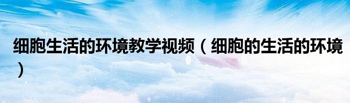 細(xì)胞生活的環(huán)境教學(xué)視頻（細(xì)胞的生活的環(huán)境）