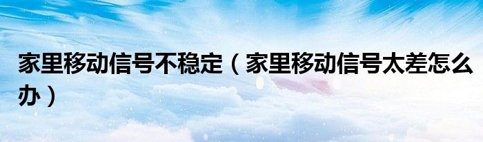家里移動信號不穩(wěn)定（家里移動信號太差怎么辦）