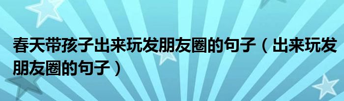 春天帶孩子出來玩發(fā)朋友圈的句子（出來玩發(fā)朋友圈的句子）