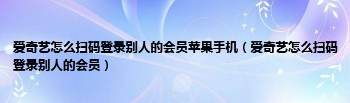 愛奇藝怎么掃碼登錄別人的會員蘋果手機（愛奇藝怎么掃碼登錄別人的會員）
